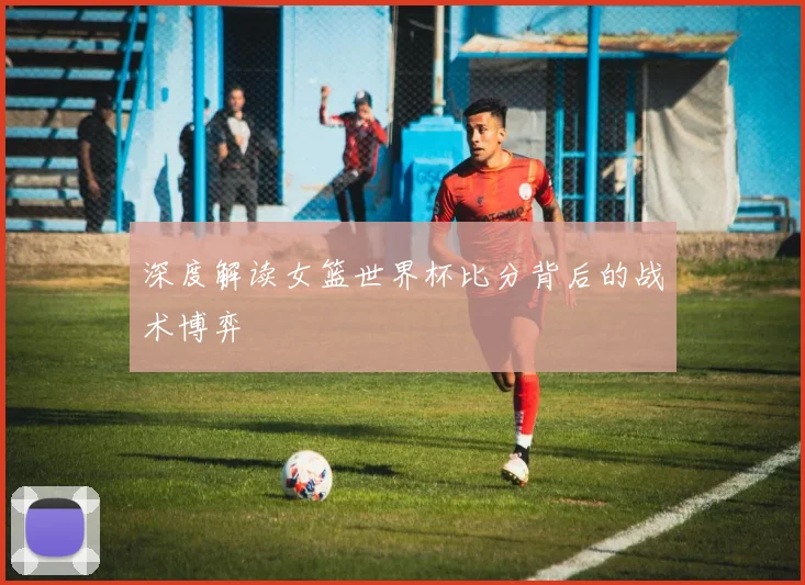 深度解读女篮世界杯比分背后的战术博弈