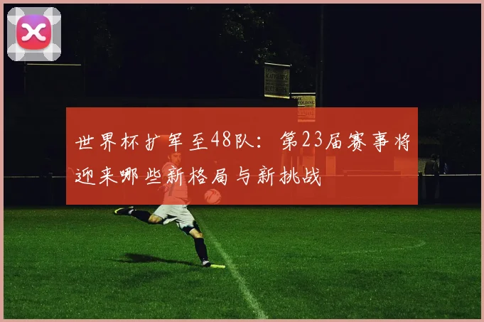 世界杯扩军至48队：第23届赛事将迎来哪些新格局与新挑战