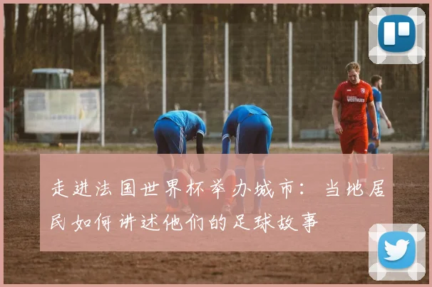 走进法国世界杯举办城市：当地居民如何讲述他们的足球故事